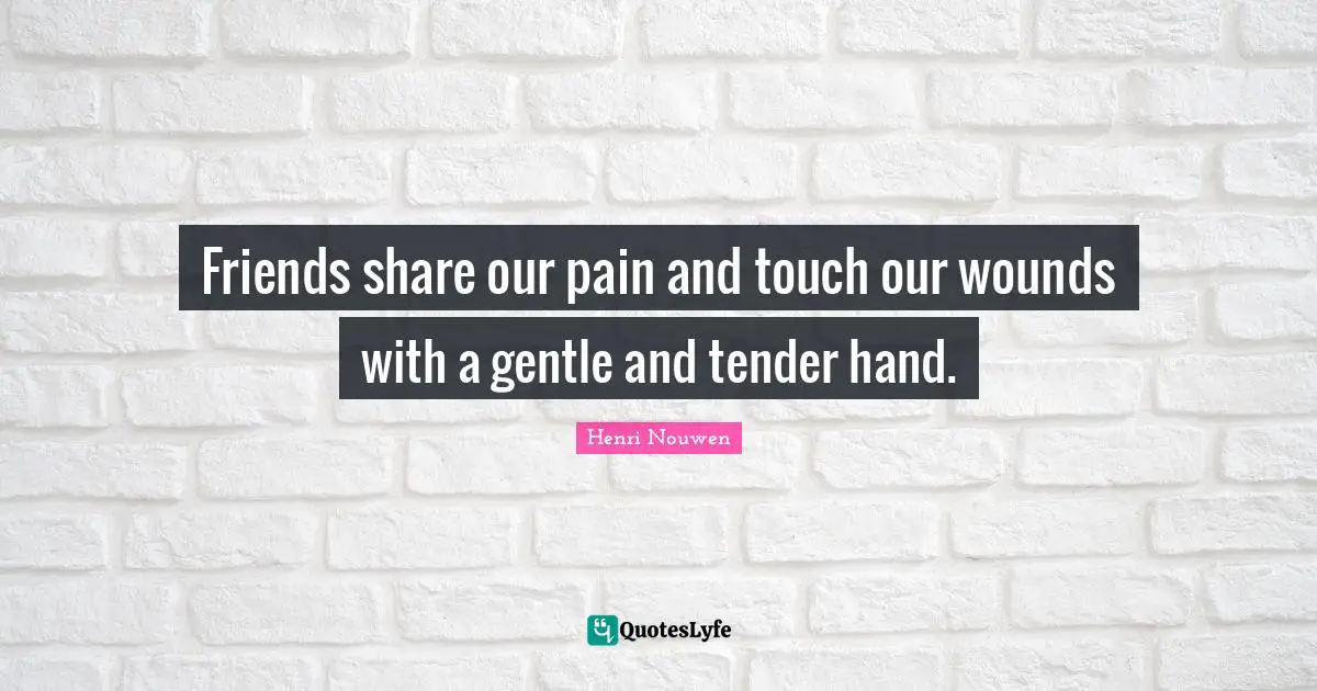 Friends share our pain and touch our wounds with a gentle and tender hand.