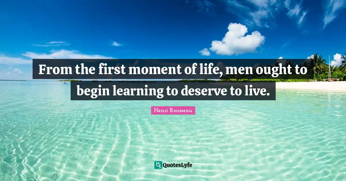 From the first moment of life, men ought to begin learning to deserve to live.