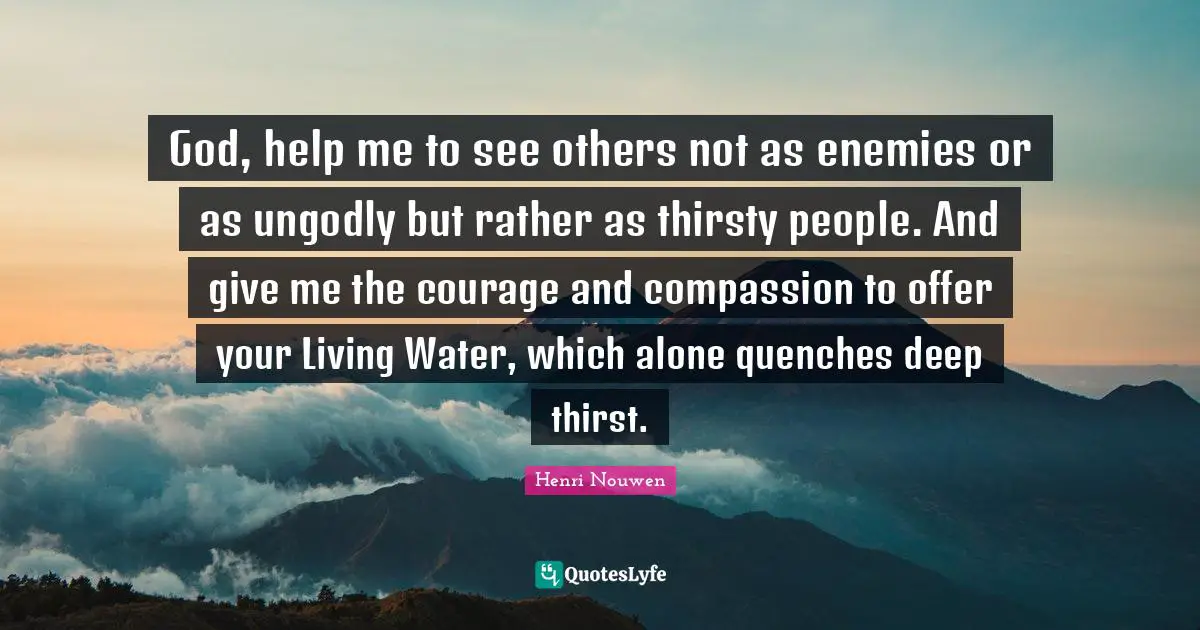 Thirst Quotes: "God, help me to see others not as enemies or as ungodly but rather as thirsty people. And give me the courage and compassion to offer your Living Water, which alone quenches deep thirst."