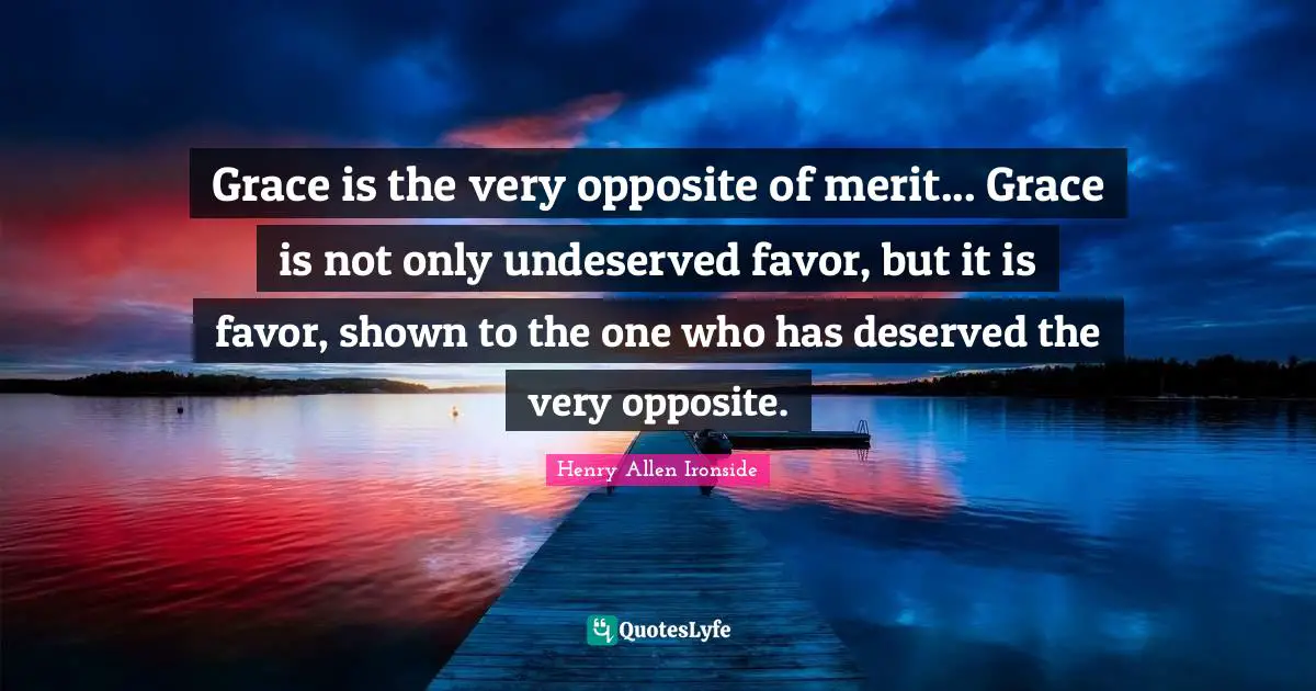 Grace is the very opposite of merit... Grace is not only undeserved favor, but it is favor, shown to the one who has deserved the very opposite.
