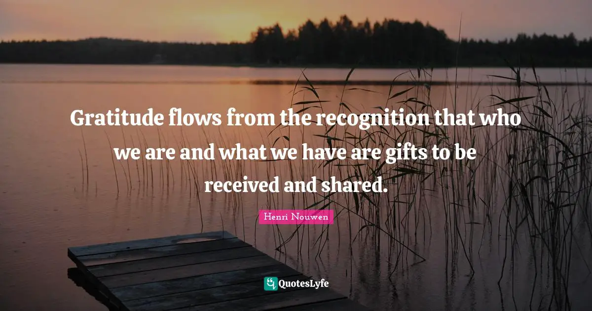 Gratitude flows from the recognition that who we are and what we have are gifts to be received and shared.
