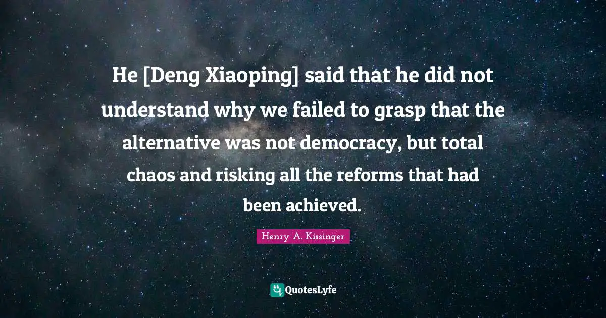 He [Deng Xiaoping] said that he did not understand why we failed to grasp that the alternative was not democracy, but total chaos and risking all the reforms that had been achieved.
