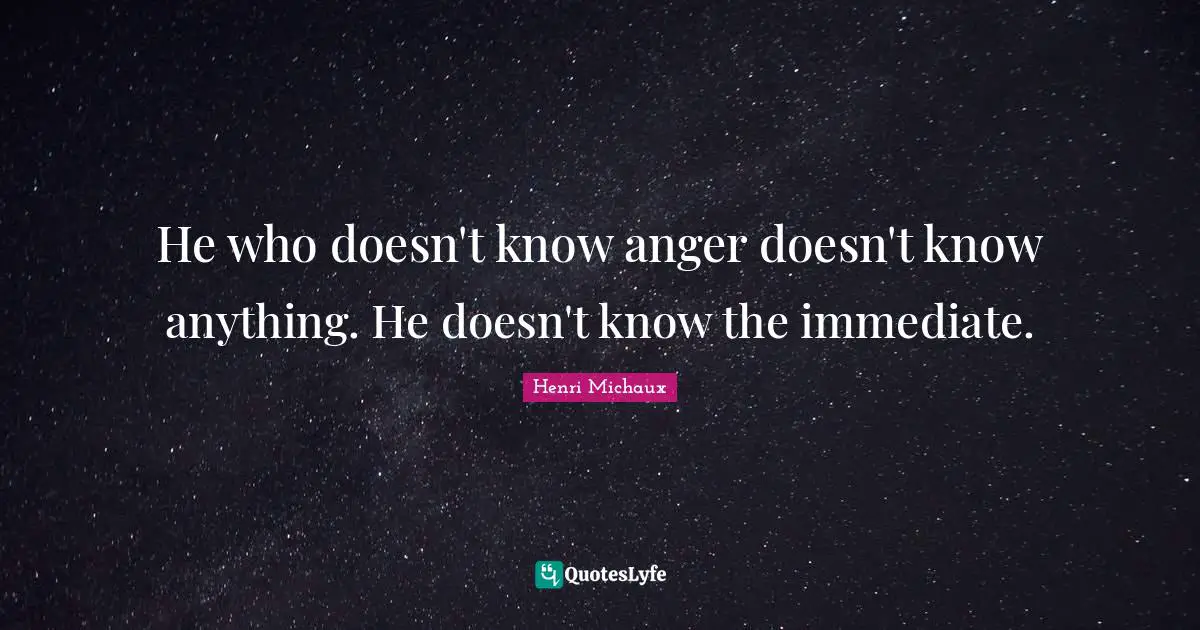 He who doesn't know anger doesn't know anything. He doesn't know the immediate.