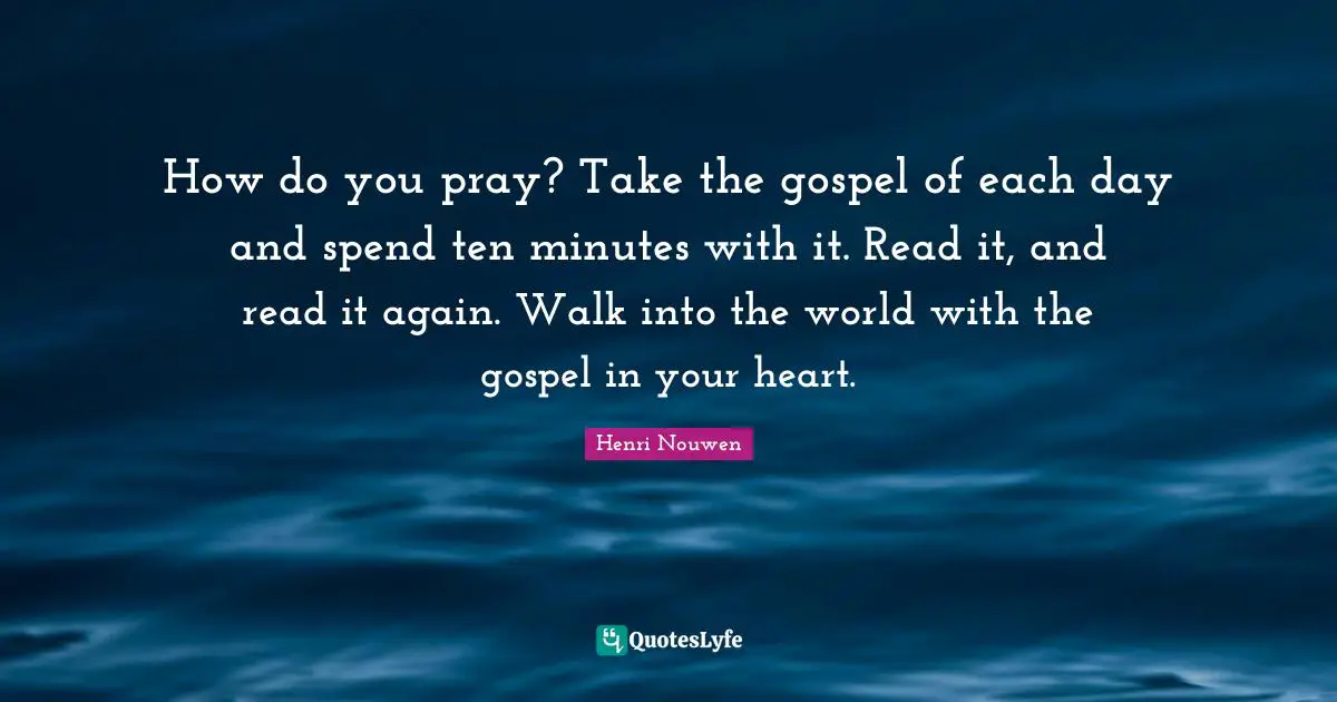 How do you pray? Take the gospel of each day and spend ten minutes with it. Read it, and read it again. Walk into the world with the gospel in your heart.
