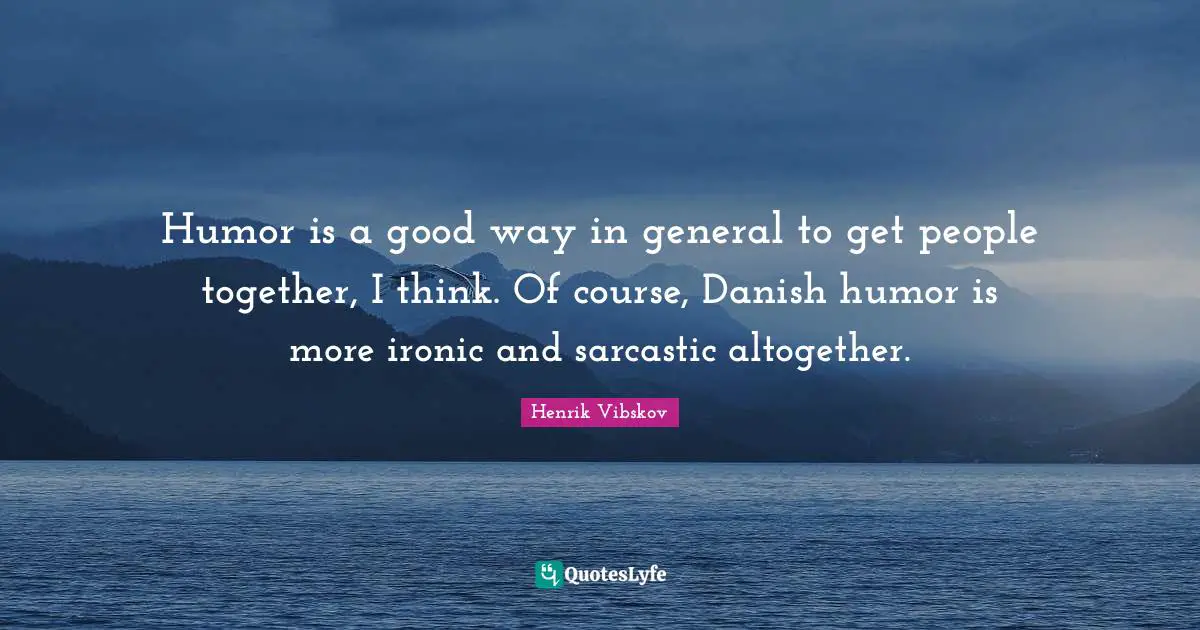 Humor is a good way in general to get people together, I think. Of course, Danish humor is more ironic and sarcastic altogether.