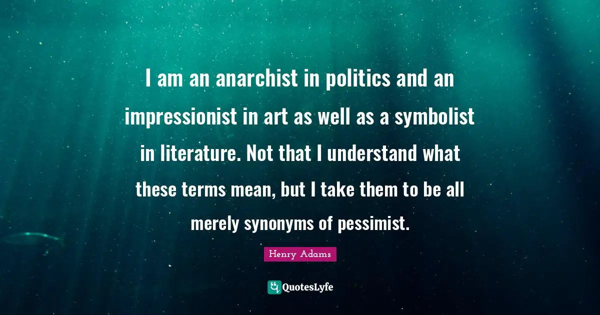 I am an anarchist in politics and an impressionist in art as well as a symbolist in literature. Not that I understand what these terms mean, but I take them to be all merely synonyms of pessimist.