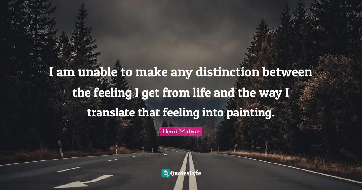 I am unable to make any distinction between the feeling I get from life and the way I translate that feeling into painting.