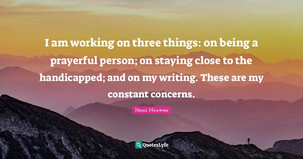 I am working on three things: on being a prayerful person; on staying close to the handicapped; and on my writing. These are my constant concerns.