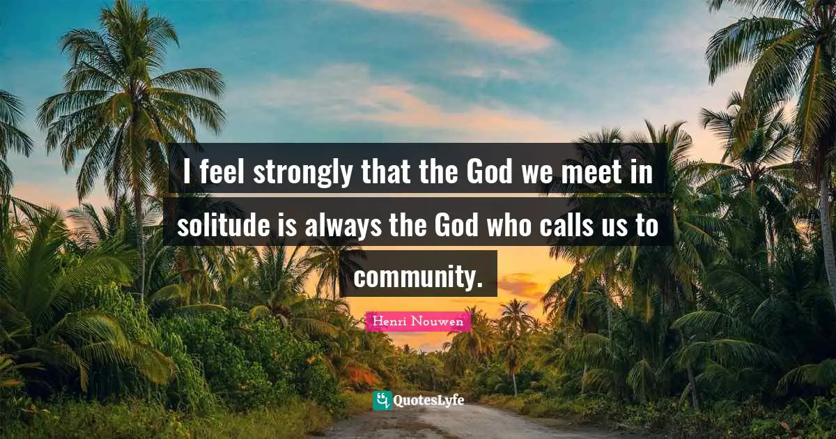 I feel strongly that the God we meet in solitude is always the God who calls us to community.