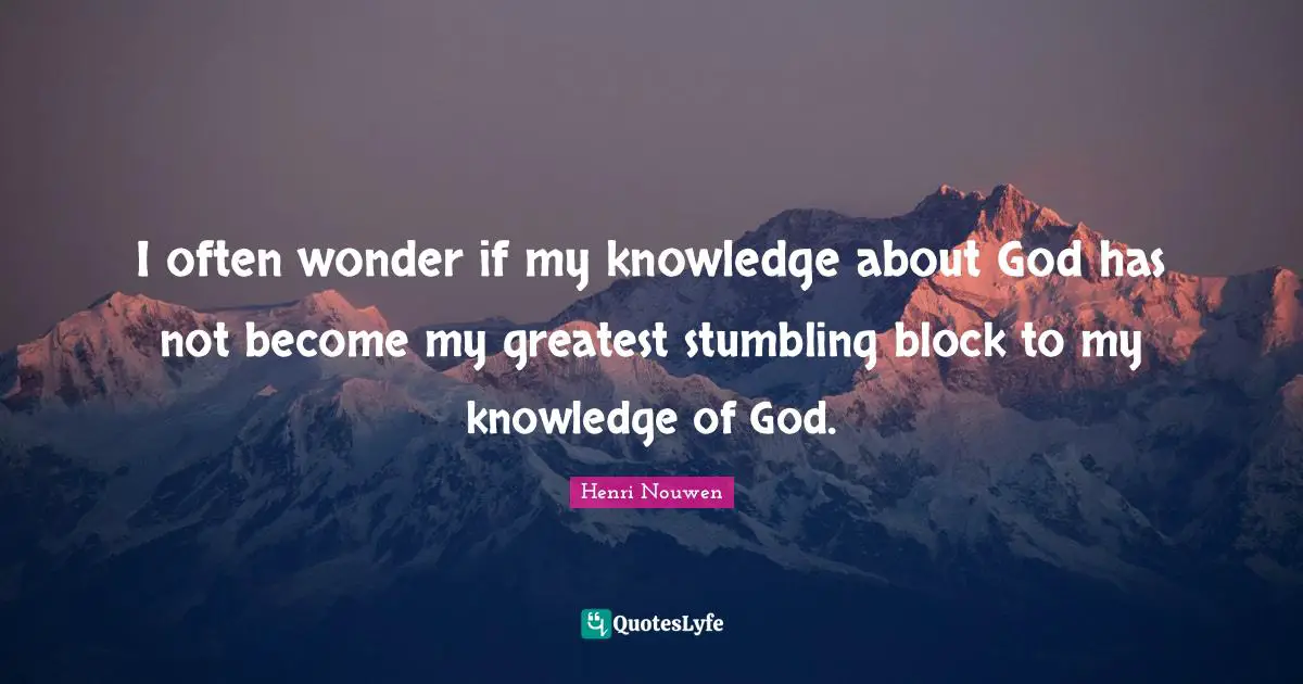 I often wonder if my knowledge about God has not become my greatest stumbling block to my knowledge of God.