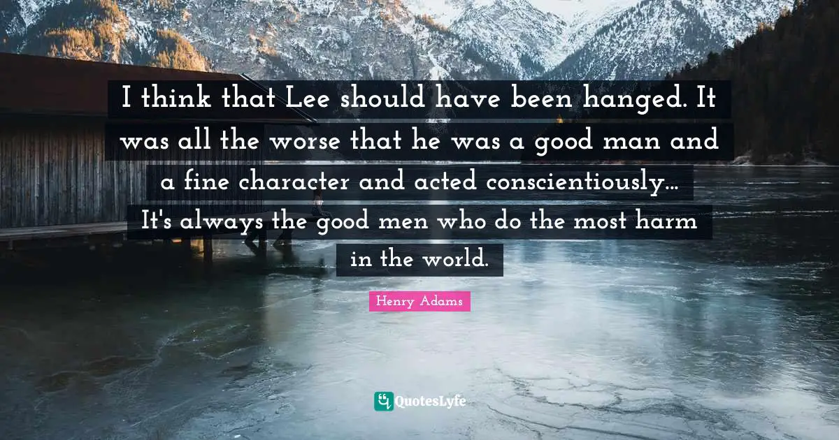I think that Lee should have been hanged. It was all the worse that he was a good man and a fine character and acted conscientiously... It's always the good men who do the most harm in the world.