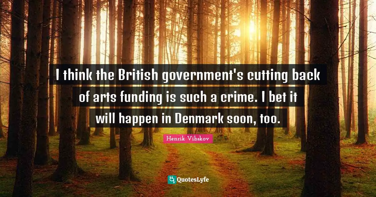 I think the British government's cutting back of arts funding is such a crime. I bet it will happen in Denmark soon, too.