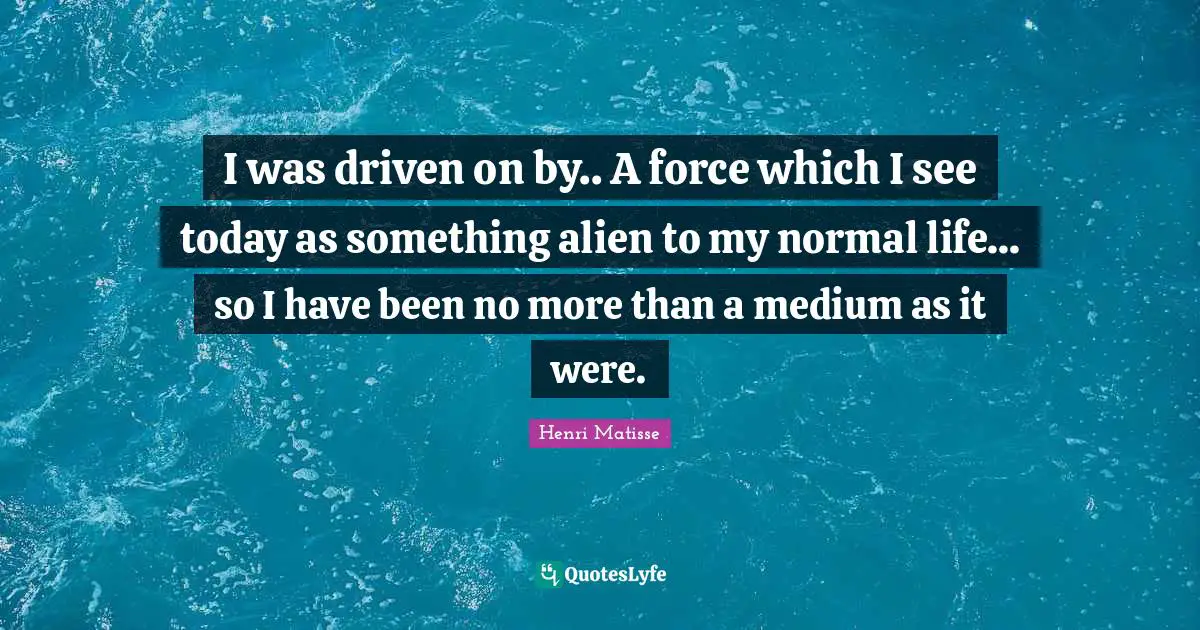 I was driven on by.. A force which I see today as something alien to my normal life... so I have been no more than a medium as it were.