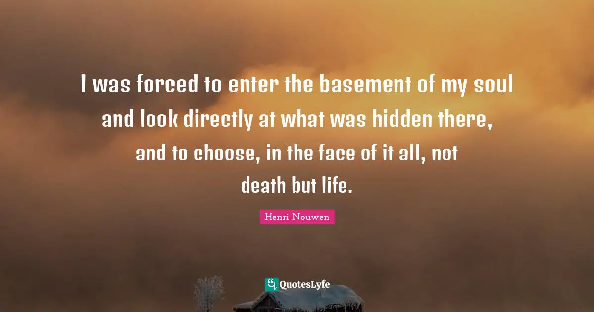 I was forced to enter the basement of my soul and look directly at what was hidden there, and to choose, in the face of it all, not death but life.