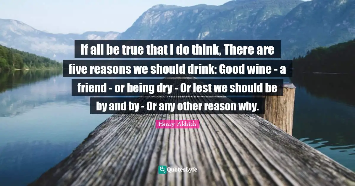 If all be true that I do think, There are five reasons we should drink: Good wine - a friend - or being dry - Or lest we should be by and by - Or any other reason why.
