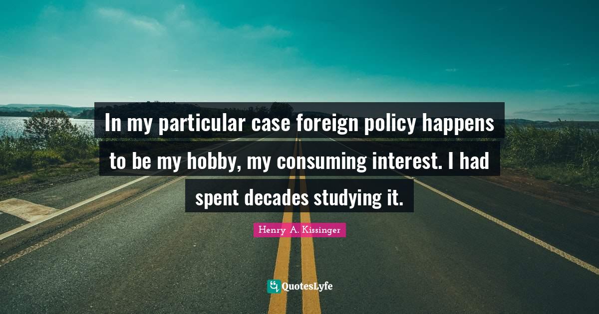In my particular case foreign policy happens to be my hobby, my consuming interest. I had spent decades studying it.