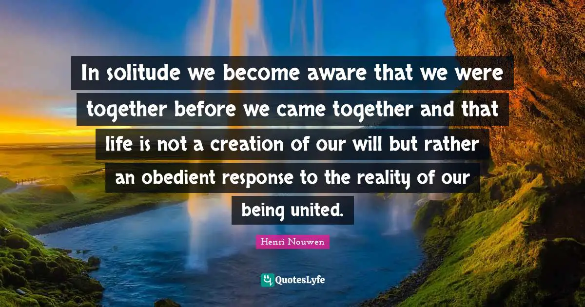 In solitude we become aware that we were together before we came together and that life is not a creation of our will but rather an obedient response to the reality of our being united.