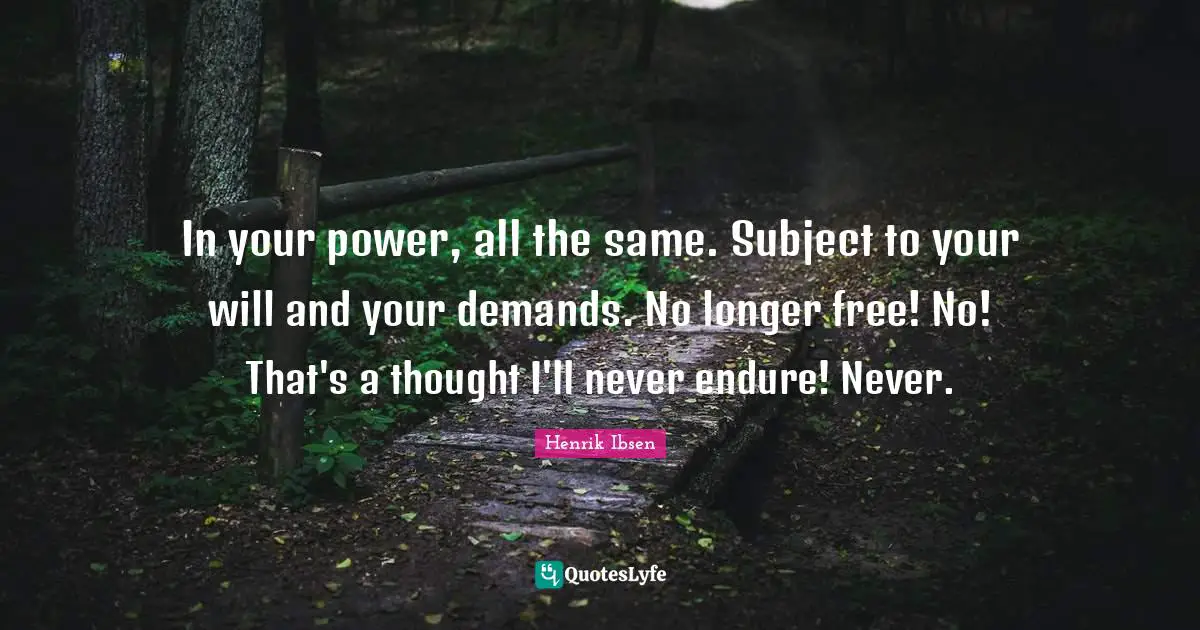 In your power, all the same. Subject to your will and your demands. No longer free! No! That's a thought I'll never endure! Never.
