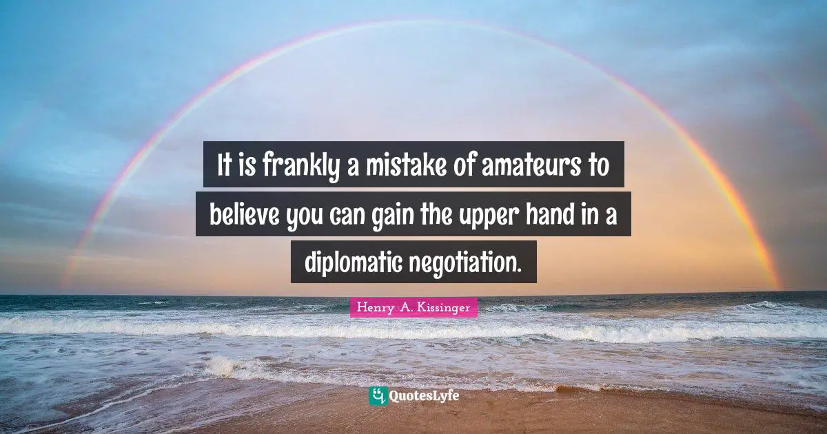 It is frankly a mistake of amateurs to believe you can gain the upper hand in a diplomatic negotiation.