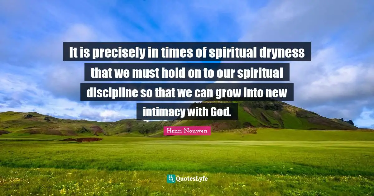 It is precisely in times of spiritual dryness that we must hold on to our spiritual discipline so that we can grow into new intimacy with God.
