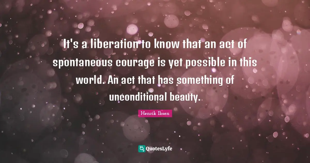 It's a liberation to know that an act of spontaneous courage is yet possible in this world. An act that has something of unconditional beauty.