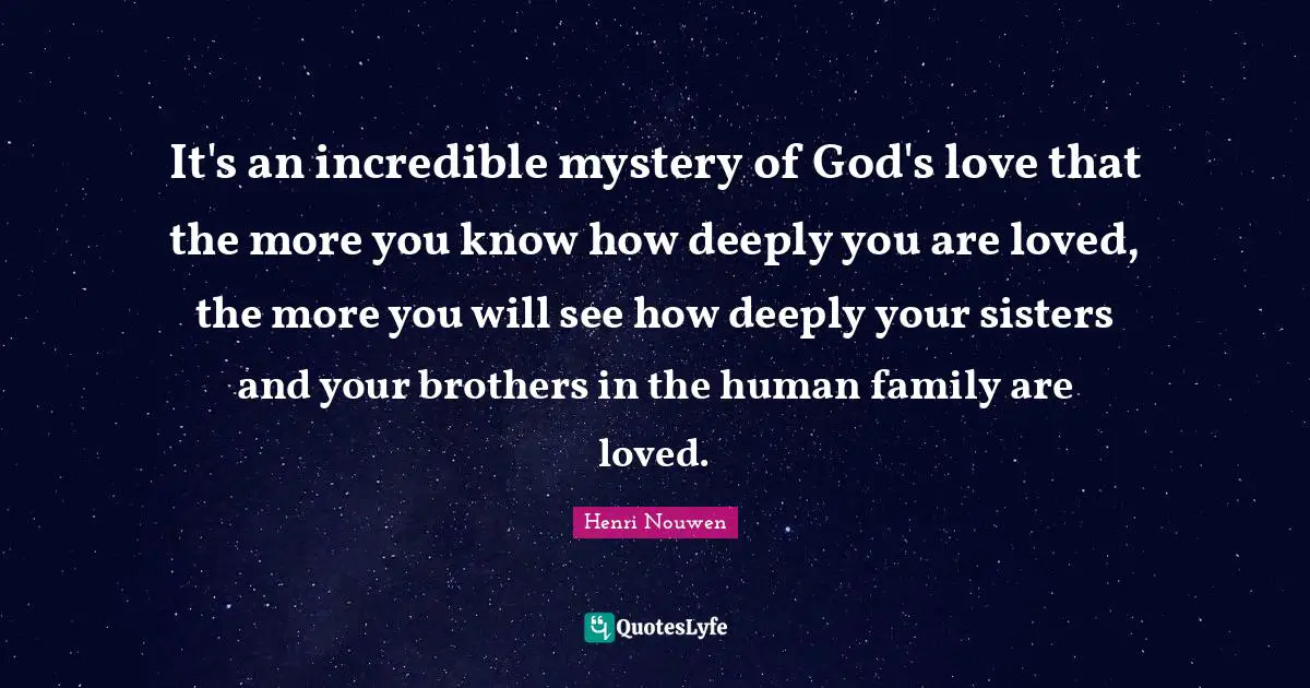 It's an incredible mystery of God's love that the more you know how deeply you are loved, the more you will see how deeply your sisters and your brothers in the human family are loved.