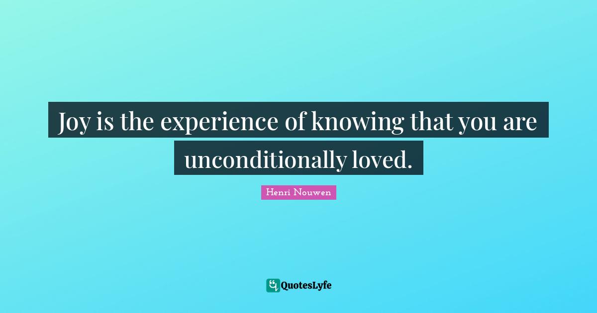 Joy is the experience of knowing that you are unconditionally loved.