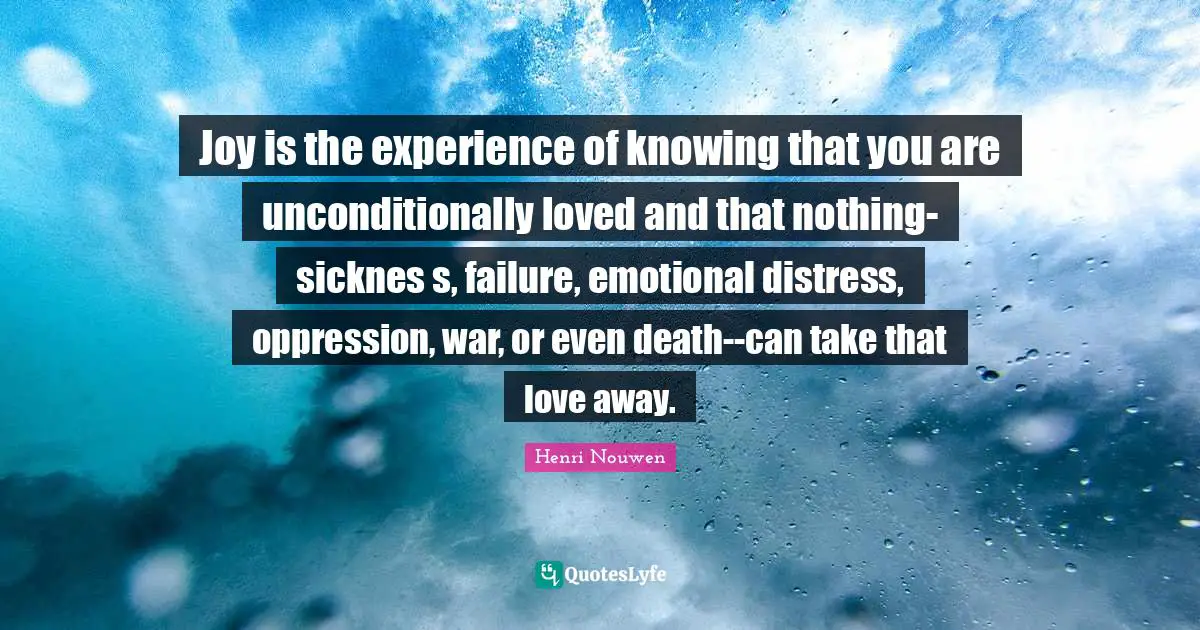 Joy is the experience of knowing that you are unconditionally loved and that nothing-sicknes s, failure, emotional distress, oppression, war, or even death--can take that love away.