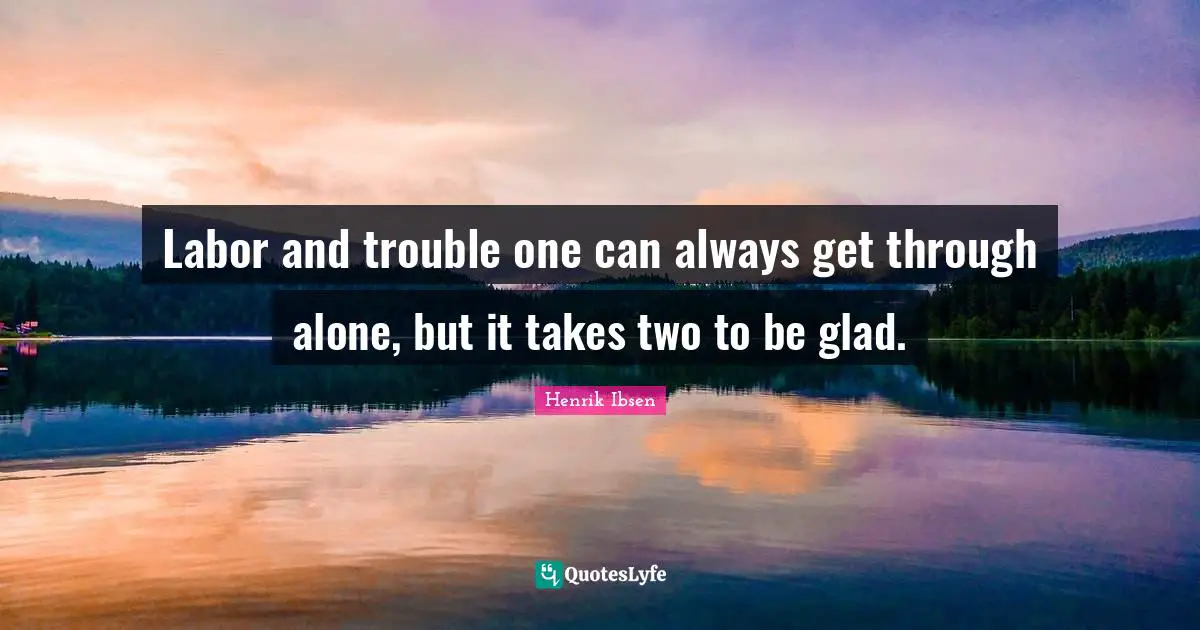 Labor and trouble one can always get through alone, but it takes two to be glad.