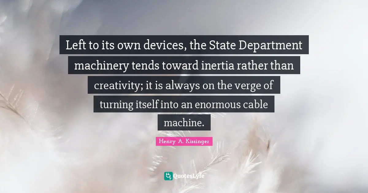 Left to its own devices, the State Department machinery tends toward inertia rather than creativity; it is always on the verge of turning itself into an enormous cable machine.
