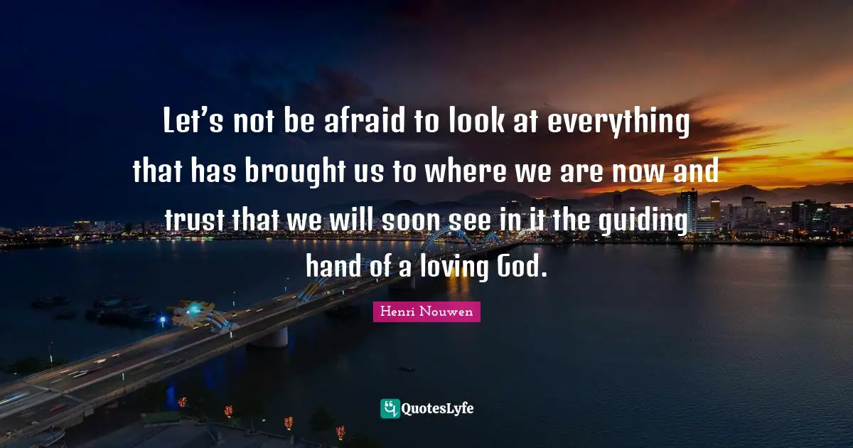 Let’s not be afraid to look at everything that has brought us to where we are now and trust that we will soon see in it the guiding hand of a loving God.