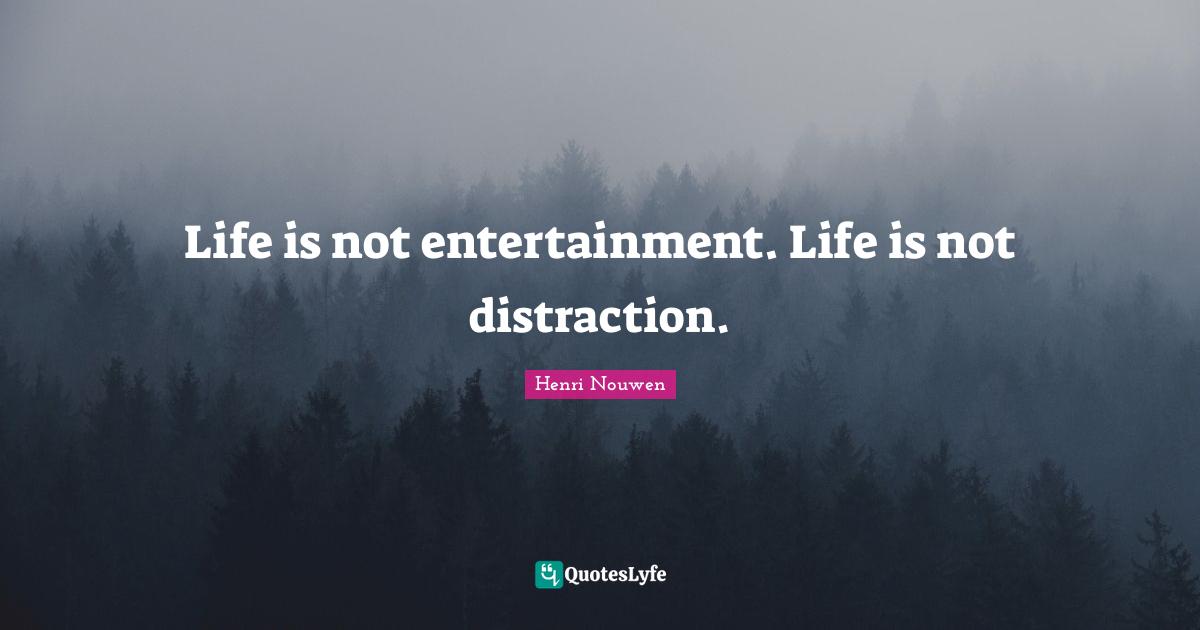 Life is not entertainment. Life is not distraction.