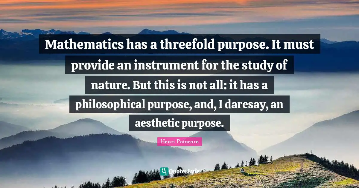 Mathematics has a threefold purpose. It must provide an instrument for the study of nature. But this is not all: it has a philosophical purpose, and, I daresay, an aesthetic purpose.