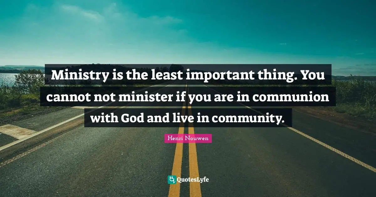 Ministry is the least important thing. You cannot not minister if you are in communion with God and live in community.