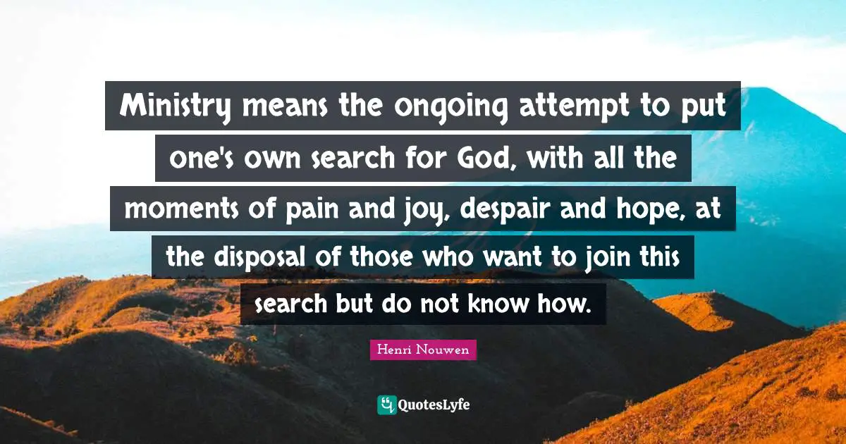 Ministry means the ongoing attempt to put one's own search for God, with all the moments of pain and joy, despair and hope, at the disposal of those who want to join this search but do not know how.