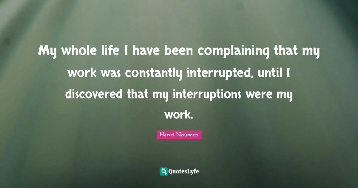 Henri Nouwen Quotes: My whole life I have been complaining that my work was constantly interrupted, until I discovered that my interruptions were my work.