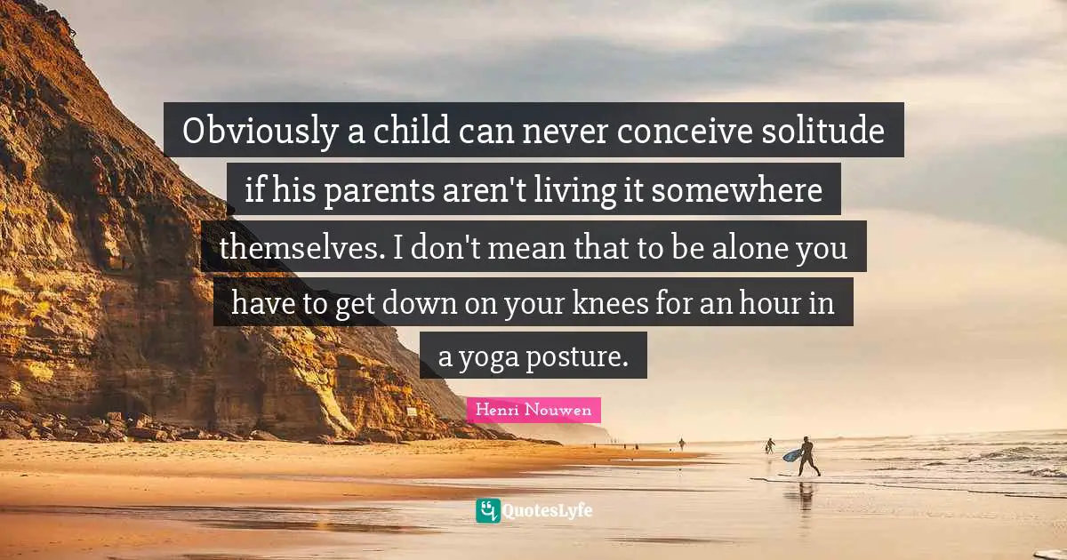 Obviously a child can never conceive solitude if his parents aren't living it somewhere themselves. I don't mean that to be alone you have to get down on your knees for an hour in a yoga posture.