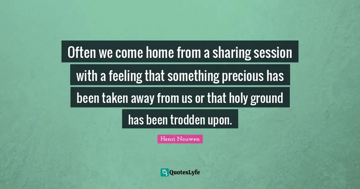 Often we come home from a sharing session with a feeling that something precious has been taken away from us or that holy ground has been trodden upon.