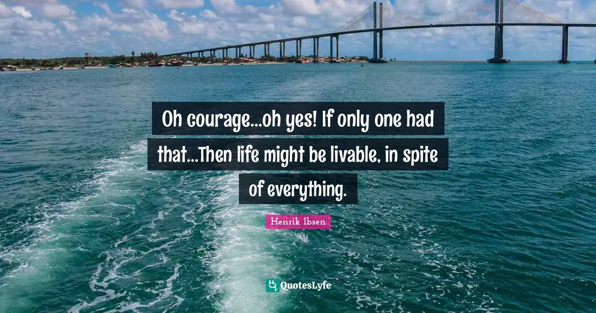 Oh courage...oh yes! If only one had that...Then life might be livable, in spite of everything.