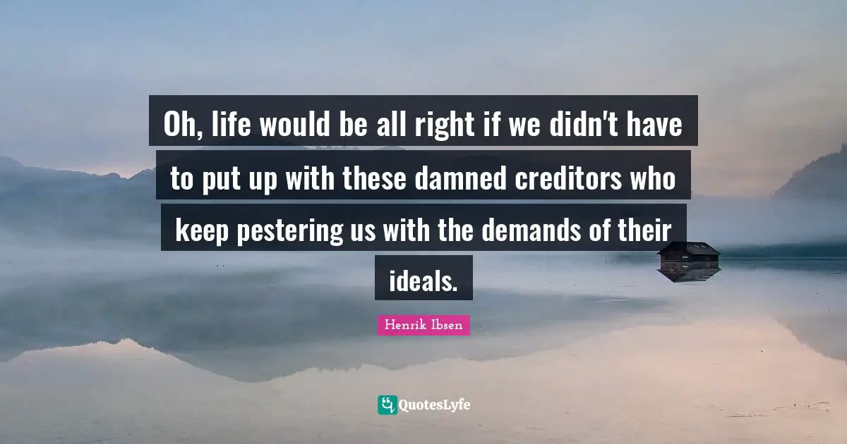 Oh, life would be all right if we didn't have to put up with these damned creditors who keep pestering us with the demands of their ideals.