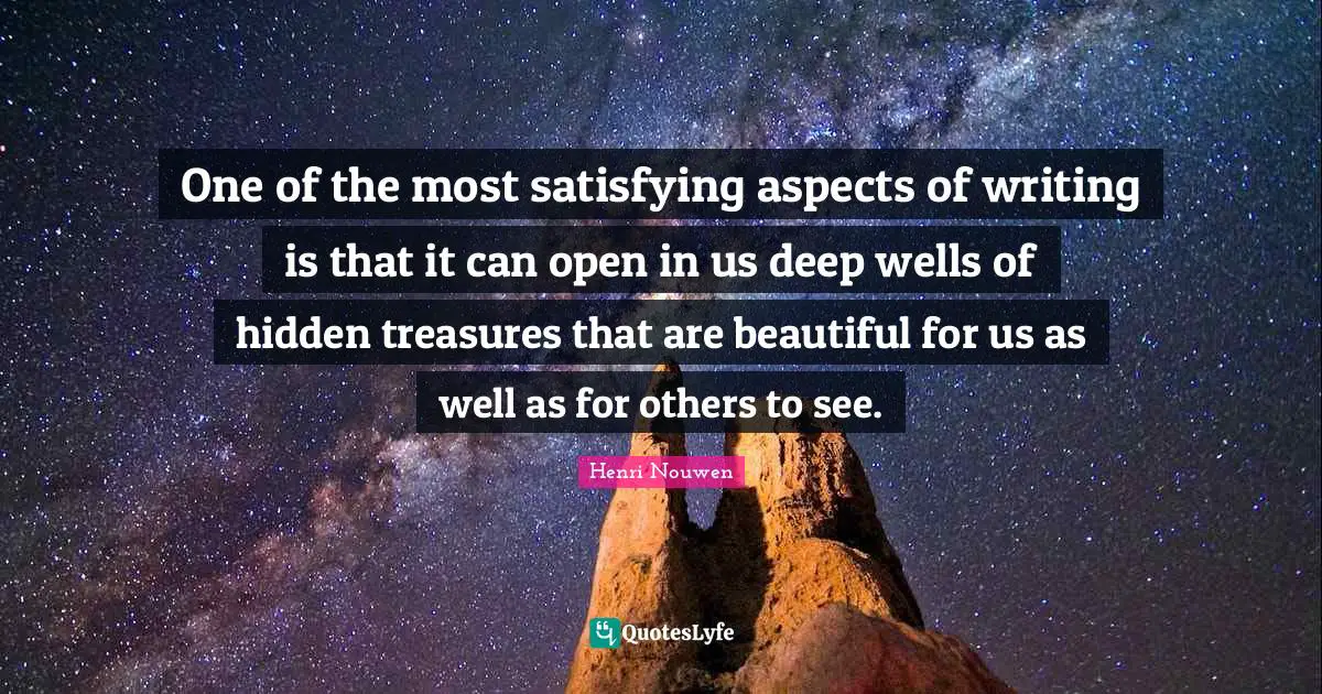 One of the most satisfying aspects of writing is that it can open in us deep wells of hidden treasures that are beautiful for us as well as for others to see.