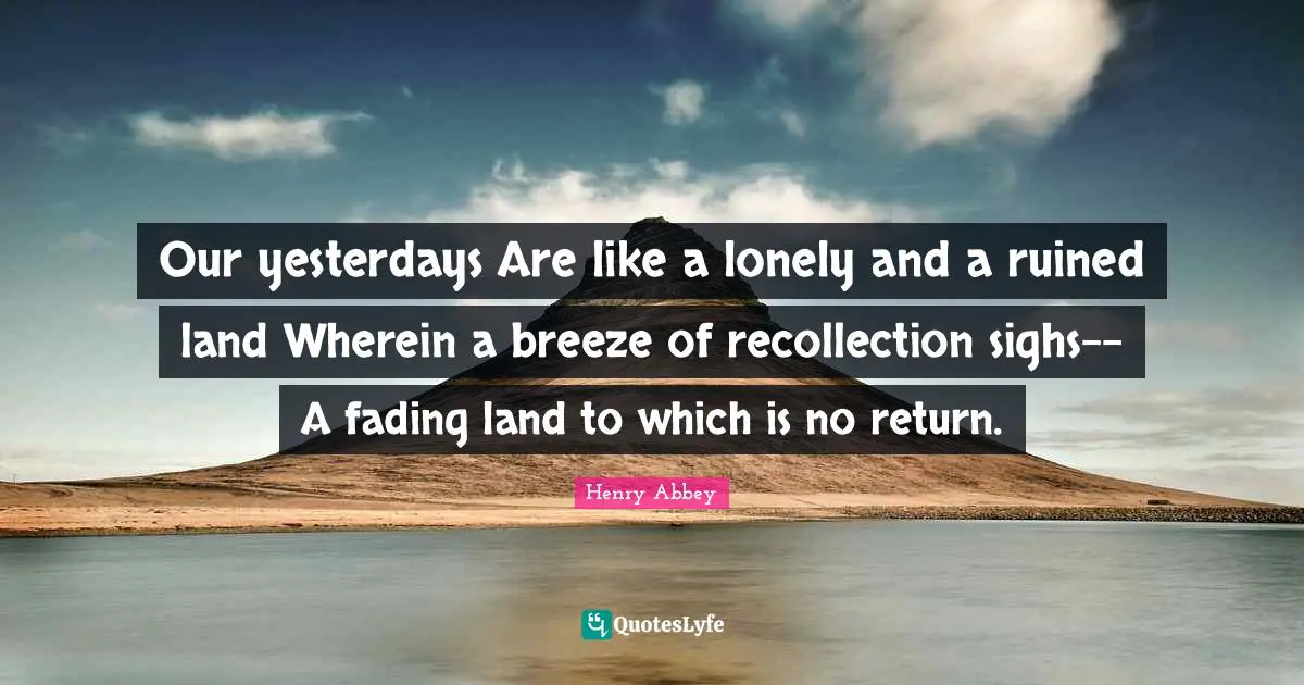 Henry Abbey Quotes: "Our yesterdays Are like a lonely and a ruined land Wherein a breeze of recollection sighs-- A fading land to which is no return."