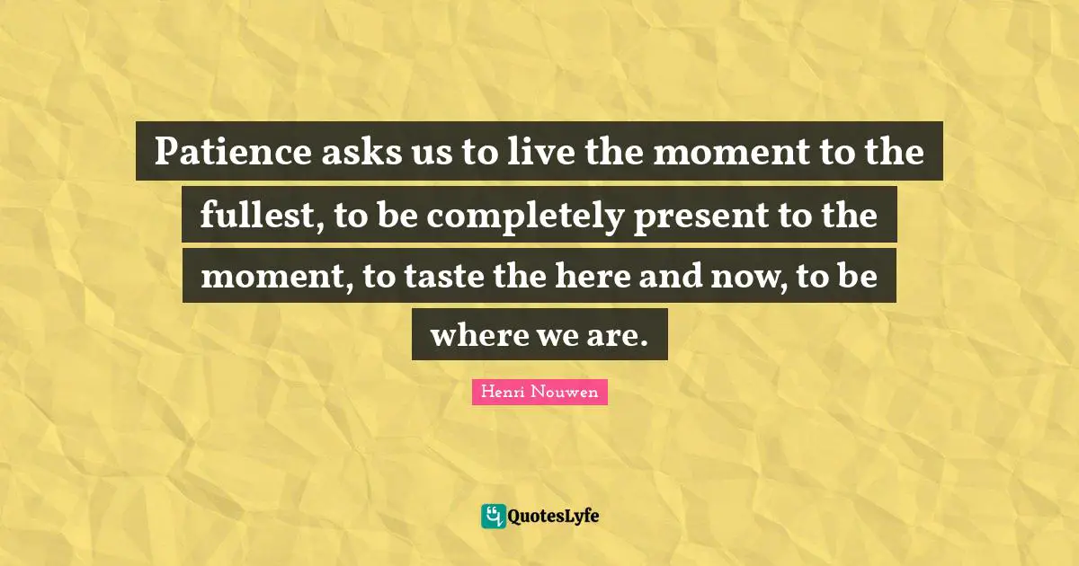 Patience asks us to live the moment to the fullest, to be completely present to the moment, to taste the here and now, to be where we are.