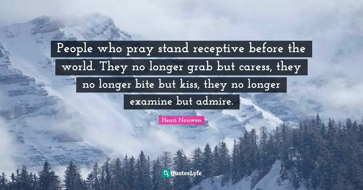 People who pray stand receptive before the world. They no longer grab but caress, they no longer bite but kiss, they no longer examine but admire.