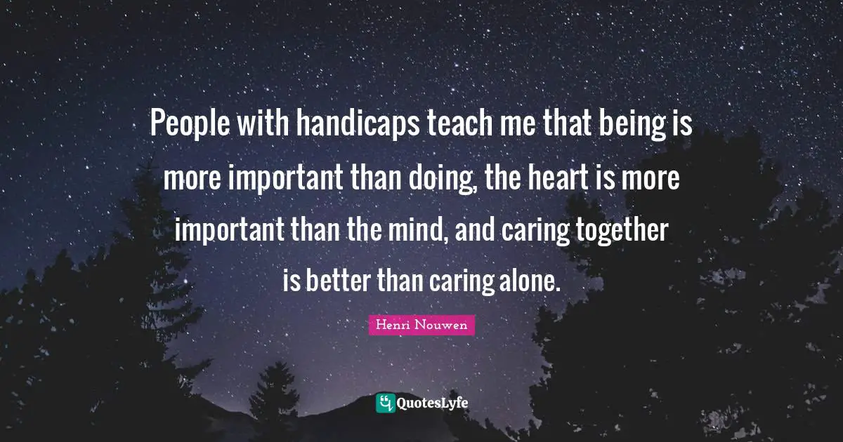 People with handicaps teach me that being is more important than doing, the heart is more important than the mind, and caring together is better than caring alone.