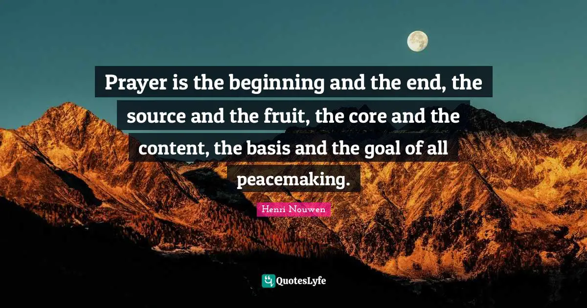 Prayer is the beginning and the end, the source and the fruit, the core and the content, the basis and the goal of all peacemaking.
