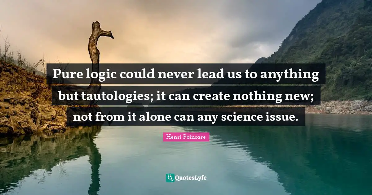 Pure logic could never lead us to anything but tautologies; it can create nothing new; not from it alone can any science issue.