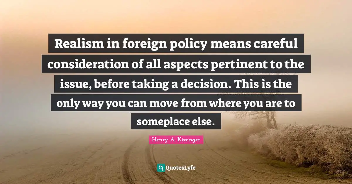 Realism in foreign policy means careful consideration of all aspects pertinent to the issue, before taking a decision. This is the only way you can move from where you are to someplace else.