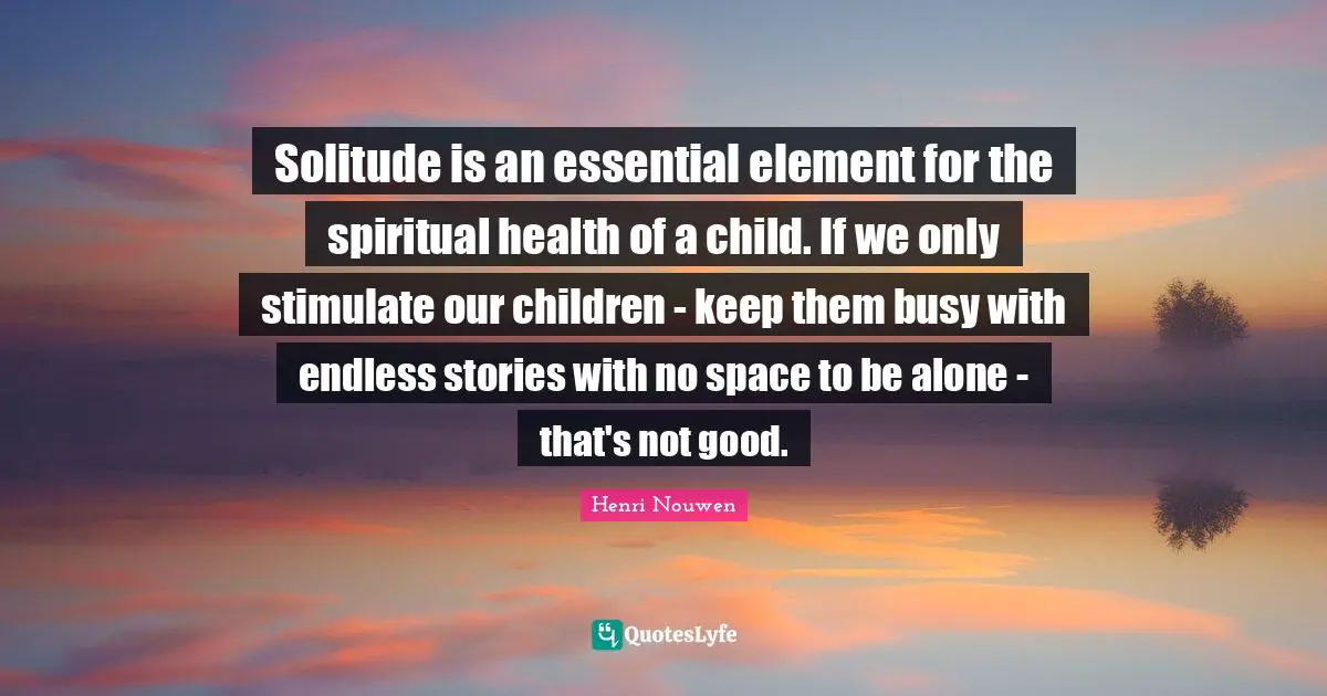 Solitude is an essential element for the spiritual health of a child. If we only stimulate our children - keep them busy with endless stories with no space to be alone - that's not good.