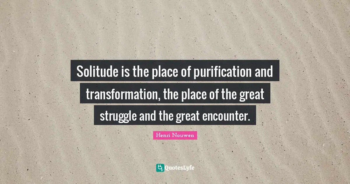 Solitude is the place of purification and transformation, the place of the great struggle and the great encounter.